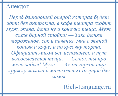 
    Перед длиннющей оперой которая будет идти без антракта, в кафе театра входит муж, жена, дети ну и конечно теща. Муж возле барной стойки: — Такс детям мороженое, сок и печенья, мне с женой коньяк и кофе, и по кусочку торта. Официант мигом все исполняет, и тут высовывается теща: — Сынок ты про меня забыл! Муж: — Ах да гарсон еще кружку молока и малосольных огурцов для мамы.