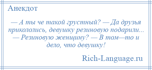 
    — А ты че такой грустный? — Да друзья прикололись, девушку резиновую подарили... — Резиновую женщину? — В том—то и дело, что девушку!