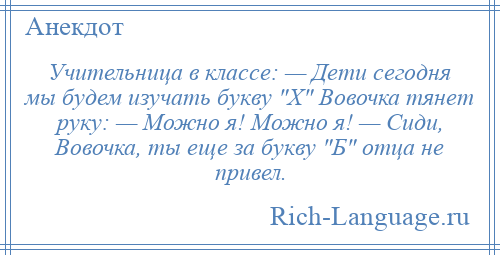 
    Учительница в классе: — Дети сегодня мы будем изучать букву Х Вовочка тянет руку: — Можно я! Можно я! — Сиди, Вовочка, ты еще за букву Б отца не привел.