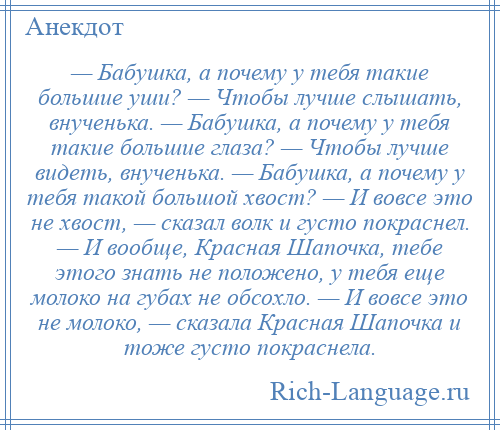 
    — Бабушка, а почему у тебя такие большие уши? — Чтобы лучше слышать, внученька. — Бабушка, а почему у тебя такие большие глаза? — Чтобы лучше видеть, внученька. — Бабушка, а почему у тебя такой большой хвост? — И вовсе это не хвост, — сказал волк и густо покраснел. — И вообще, Красная Шапочка, тебе этого знать не положено, у тебя еще молоко на губах не обсохло. — И вовсе это не молоко, — сказала Красная Шапочка и тоже густо покраснела.