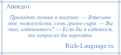 
    Приходит гномик в магазин: — Взвесьте мне, пожалуйста, семь грамм сыра. — Вы что, издеваетесь? — Если бы я издевался, то попросил бы нарезать.