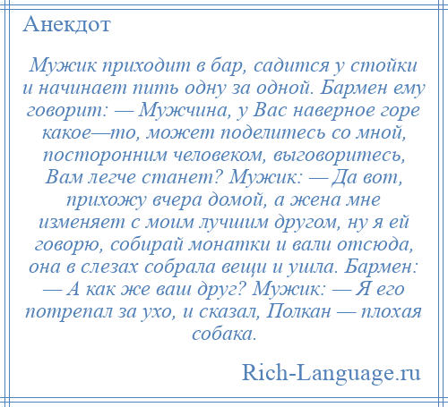 
    Мужик приходит в бар, садится у стойки и начинает пить одну за одной. Бармен ему говорит: — Мужчина, у Вас наверное горе какое—то, может поделитесь со мной, посторонним человеком, выговоритесь, Вам легче станет? Мужик: — Да вот, прихожу вчера домой, а жена мне изменяет с моим лучшим другом, ну я ей говорю, собирай монатки и вали отсюда, она в слезах собрала вещи и ушла. Бармен: — А как же ваш друг? Мужик: — Я его потрепал за ухо, и сказал, Полкан — плохая собака.