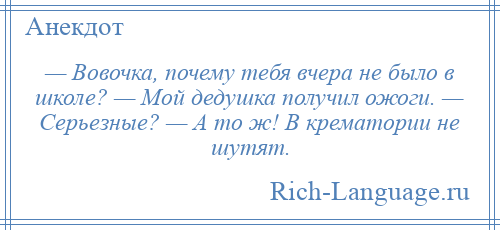 
    — Вовочка, почему тебя вчера не было в школе? — Мой дедушка получил ожоги. — Серьезные? — А то ж! В крематории не шутят.
