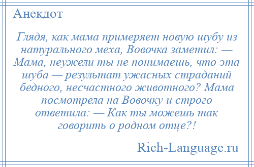 
    Глядя, как мама примеряет новую шубу из натурального меха, Вовочка заметил: — Мама, неужели ты не понимаешь, что эта шуба — результат ужасных страданий бедного, несчастного животного? Мама посмотрела на Вовочку и строго ответила: — Как ты можешь так говорить о родном отце?!