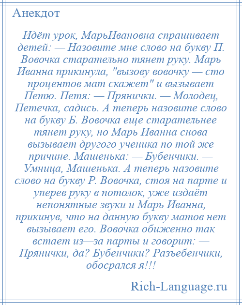 
    Идёт урок, МарьИвановна спрашивает детей: — Назовите мне слово на букву П. Вовочка старательно тянет руку. Марь Иванна прикинула, вызову вовочку — сто процентов мат скажет и вызывает Петю. Петя: — Прянички. — Молодец, Петечка, садись. А теперь назовите слово на букву Б. Вовочка еще старательнее тянет руку, но Марь Иванна снова вызывает другого ученика по той же причине. Машенька: — Бубенчики. — Умница, Машенька. А теперь назовите слово на букву Р. Вовочка, стоя на парте и уперев руку в потолок, уже издаёт непонятные звуки и Марь Иванна, прикинув, что на данную букву матов нет вызывает его. Вовочка обиженно так встает из—за парты и говорит: — Прянички, да? Бубенчики? Разъебенчики, обосрался я!!!