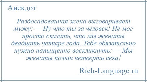 
    Раздосадованная жена выговаривает мужу: — Ну что ты за человек! Не мог просто сказать, что мы женаты двадцать четыре года. Тебе обязательно нужно напыщенно воскликнуть: — Мы женаты почти четверть века!