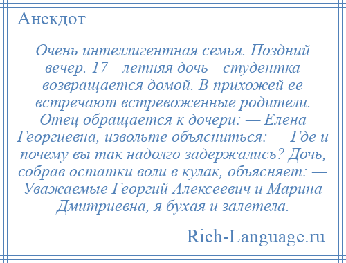 
    Очень интеллигентная семья. Поздний вечер. 17—летняя дочь—студентка возвращается домой. В прихожей ее встречают встревоженные родители. Отец обращается к дочери: — Елена Георгиевна, извольте объясниться: — Где и почему вы так надолго задержались? Дочь, собрав остатки воли в кулак, объясняет: — Уважаемые Георгий Алексеевич и Марина Дмитриевна, я бухая и залетела.