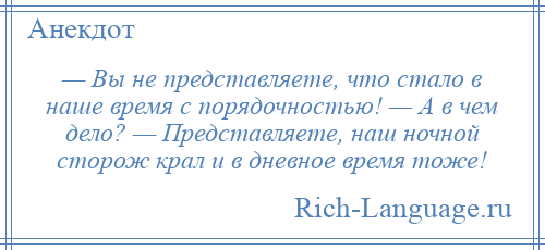 
    — Вы не представляете, что стало в наше время с порядочностью! — А в чем дело? — Представляете, наш ночной сторож крал и в дневное время тоже!