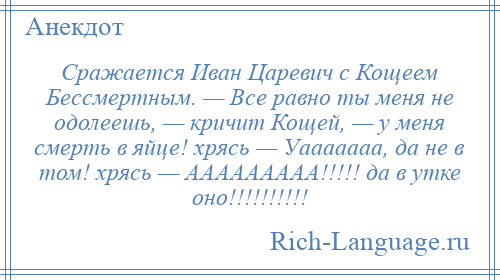 
    Сражается Иван Царевич с Кощеем Бессмертным. — Все равно ты меня не одолеешь, — кричит Кощей, — у меня смерть в яйце! хрясь — Уааааааа, да не в том! хрясь — ААААААААА!!!!! да в утке оно!!!!!!!!!!