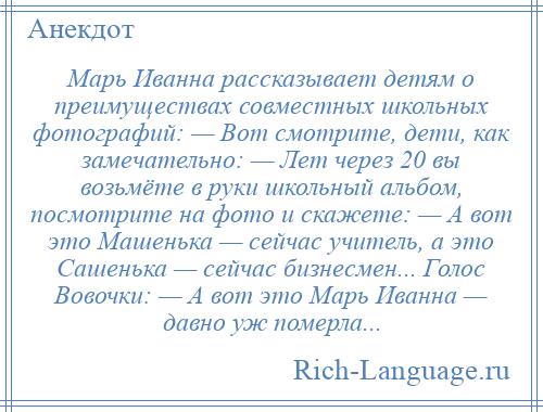 
    Марь Иванна рассказывает детям о преимуществах совместных школьных фотографий: — Вот смотрите, дети, как замечательно: — Лет через 20 вы возьмёте в руки школьный альбом, посмотрите на фото и скажете: — А вот это Машенька — сейчас учитель, а это Сашенька — сейчас бизнесмен... Голос Вовочки: — А вот это Марь Иванна — давно уж померла...