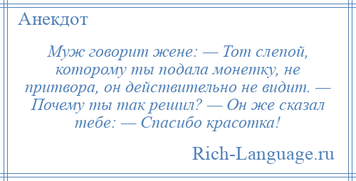 
    Муж говорит жене: — Тот слепой, которому ты подала монетку, не притвора, он действительно не видит. — Почему ты так решил? — Он же сказал тебе: — Спасибо красотка!