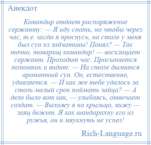 
    Командир отдает распоряжение сержанту: — Я иду спать, но чтобы через час, т.е. когда я проснусь, на столе у меня был суп из зайчатины! Понял? — Так точно, товарищ командир! — восклицает сержант. Проходит час. Просыпается полковник и видит: — На столе дымится ароматный суп. Он, естественно, удивляется. — И как же тебе удалось за столь малый срок поймать зайца? — А дело было вот как, — улыбаясь, отвечает солдат. — Выхожу я на крыльцо, вижу — заяц бежит. Я как шандарахну его из ружья, он и мяукнуть не успел!