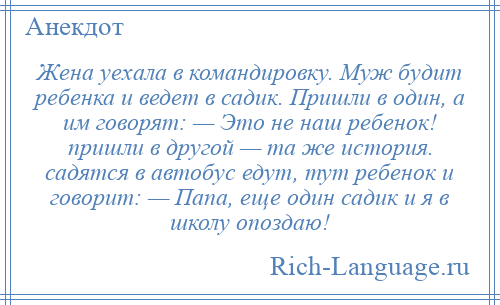 
    Жена уехала в командировку. Муж будит ребенка и ведет в садик. Пришли в один, а им говорят: — Это не наш ребенок! пришли в другой — та же история. садятся в автобус едут, тут ребенок и говорит: — Папа, еще один садик и я в школу опоздаю!