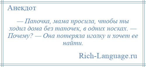 
    — Папочка, мама просила, чтобы ты ходил дома без тапочек, в одних носках. — Почему? — Она потеряла иголку и хочет ее найти.