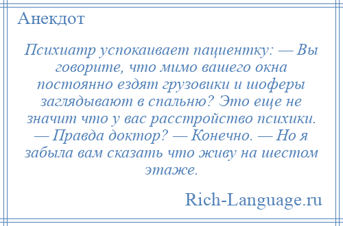 
    Психиатр успокаивает пациентку: — Вы говорите, что мимо вашего окна постоянно ездят грузовики и шоферы заглядывают в спальню? Это еще не значит что у вас расстройство психики. — Правда доктор? — Конечно. — Но я забыла вам сказать что живу на шестом этаже.