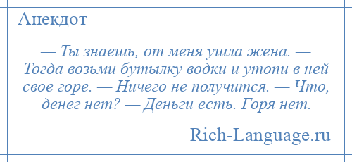 
    — Ты знаешь, от меня ушла жена. — Тогда возьми бутылку водки и утопи в ней свое горе. — Ничего не получится. — Что, денег нет? — Деньги есть. Горя нет.