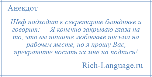 
    Шеф подходит к секретарше блондинке и говорит: — Я конечно закрываю глаза на то, что вы пишите любовные письма на рабочем месте, но я прошу Вас, прекратите носить их мне на подпись!