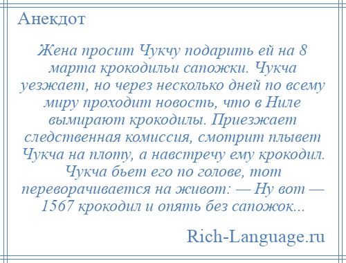 
    Жена просит Чукчу подарить ей на 8 марта крокодильи сапожки. Чукча уезжает, но через несколько дней по всему миру проходит новость, что в Ниле вымирают крокодилы. Приезжает следственная комиссия, смотрит плывет Чукча на плоту, а навстречу ему крокодил. Чукча бьет его по голове, тот переворачивается на живот: — Ну вот — 1567 крокодил и опять без сапожок...
