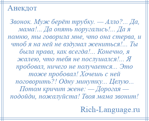 
    Звонок. Муж берёт трубку. — Алло?... Да, мама!... Да опять поругались!... Да я помню, ты говорила мне, что она стерва, и чтоб я на ней не вздумал жениться!... Ты была права, как всегда!... Конечно, я жалею, что тебя не послушался!... Я пробовал, ничего не получается... Это тоже пробовал! Хочешь с ней поговорить?! Одну минутку... Целую... Потом кричит жене: — Дорогая — подойди, пожалуйста! Твоя мама звонит!