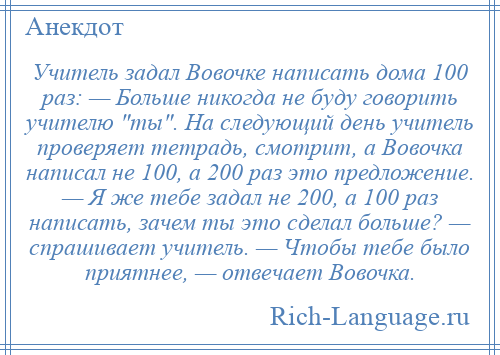 
    Учитель задал Вовочке написать дома 100 раз: — Больше никогда не буду говорить учителю ты . На следующий день учитель проверяет тетрадь, смотрит, а Вовочка написал не 100, а 200 раз это предложение. — Я же тебе задал не 200, а 100 раз написать, зачем ты это сделал больше? — спрашивает учитель. — Чтобы тебе было приятнее, — отвечает Вовочка.