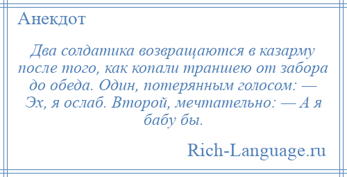 
    Два солдатика возвращаются в казарму после того, как копали траншею от забора до обеда. Один, потерянным голосом: — Эх, я ослаб. Второй, мечтательно: — А я бабу бы.