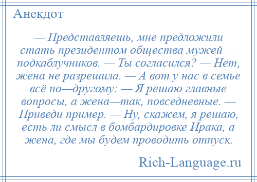 
    — Представляешь, мне предложили стать президентом общества мужей — подкаблучников. — Ты согласился? — Нет, жена не разрешила. — А вот у нас в семье всё по—другому: — Я решаю главные вопросы, а жена—так, повседневные. — Приведи пример. — Ну, скажем, я решаю, есть ли смысл в бомбардировке Ирака, а жена, где мы будем проводить отпуск.