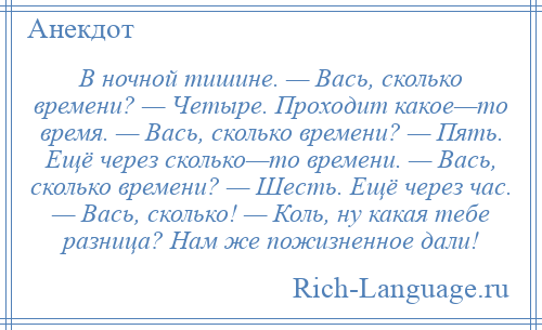 
    В ночной тишине. — Вась, сколько времени? — Четыре. Проходит какое—то время. — Вась, сколько времени? — Пять. Ещё через сколько—то времени. — Вась, сколько времени? — Шесть. Ещё через час. — Вась, сколько! — Коль, ну какая тебе разница? Нам же пожизненное дали!