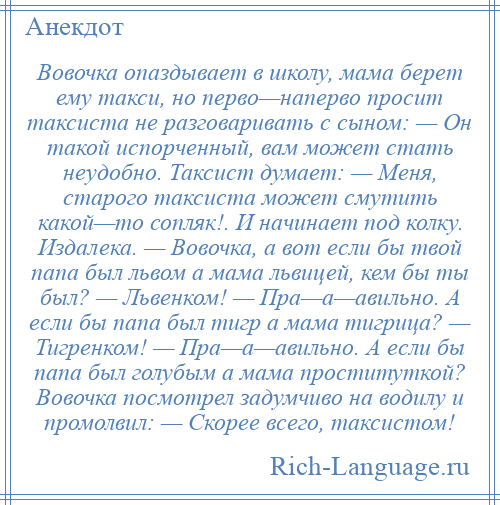 
    Вовочка опаздывает в школу, мама берет ему такси, но перво—наперво просит таксиста не разговаривать с сыном: — Он такой испорченный, вам может стать неудобно. Таксист думает: — Меня, старого таксиста может смутить какой—то сопляк!. И начинает под колку. Издалека. — Вовочка, а вот если бы твой папа был львом а мама львицей, кем бы ты был? — Львенком! — Пра—а—авильно. А если бы папа был тигр а мама тигрица? — Тигренком! — Пра—а—авильно. А если бы папа был голубым а мама проституткой? Вовочка посмотрел задумчиво на водилу и промолвил: — Скорее всего, таксистом!