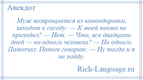 
    Муж возвращается из командировки, заходит к соседу: — К моей никто не приходил? — Нет. — Что, все двадцать дней — ни одного человека? — Ни одного. Помолчал. Потом говорит: — Ну тогда и я не пойду.