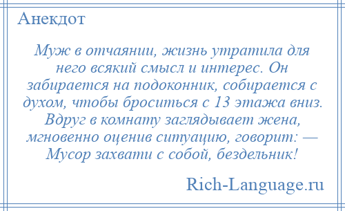 
    Муж в отчаянии, жизнь утратила для него всякий смысл и интерес. Он забирается на подоконник, собирается с духом, чтобы броситься с 13 этажа вниз. Вдруг в комнату заглядывает жена, мгновенно оценив ситуацию, говорит: — Мусор захвати с собой, бездельник!