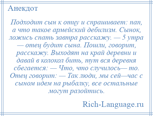 
    Подходит сын к отцу и спрашивает: пап, а что такое армейский дебилизм. Сынок, ложись спать завтра расскажу. — 5 утра — отец будит сына. Пошли, говорит, расскажу. Выходят на край деревни и давай в колокол бить, тут вся деревня сбегается: — Что, что случилось— то. Отец говорит: — Так люди, мы сей—час с сыном идем на рыбалку, все остальные могут разойтись.