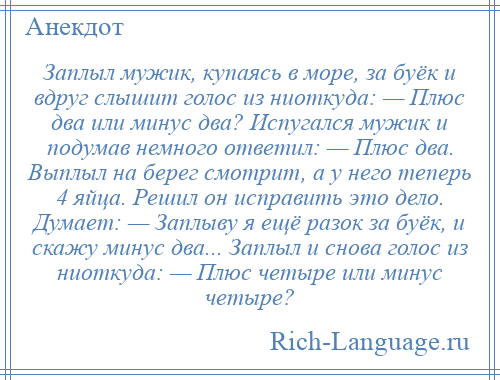 
    Заплыл мужик, купаясь в море, за буёк и вдруг слышит голос из ниоткуда: — Плюс два или минус два? Испугался мужик и подумав немного ответил: — Плюс два. Выплыл на берег смотрит, а у него теперь 4 яйца. Решил он исправить это дело. Думает: — Заплыву я ещё разок за буёк, и скажу минус два... Заплыл и снова голос из ниоткуда: — Плюс четыре или минус четыре?