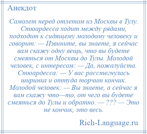 
    Самолет перед отлетом из Москвы в Тулу. Стюардесса ходит между рядами, подходит к сидящему молодому человеку и говорит: — Извините, вы знаете, я сейчас вам скажу одну вещь, что вы будете смеяться от Москвы до Тулы. Молодой человек, с интересом: — Да, пожалуйста. Стюардесса: — У вас расстегнулась ширинка и оттуда торчит кончик. Молодой человек: — Вы знаете, а сейчас я вам скажу что—то, от чего вы будете смеяться до Тулы и обратно. — ??? — Это не кончик, это весь.