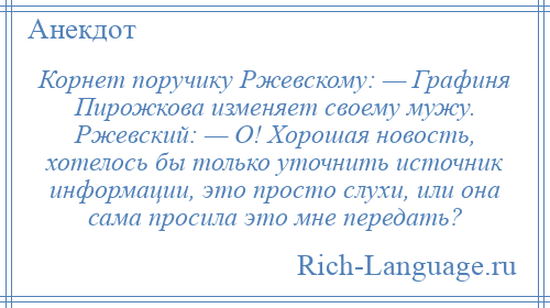 
    Корнет поручику Ржевскому: — Графиня Пирожкова изменяет своему мужу. Ржевский: — О! Хорошая новость, хотелось бы только уточнить источник информации, это просто слухи, или она сама просила это мне передать?