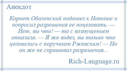 
    Корнет Оболенский подошел к Наташе и попросил разрешения ее поцеловать. — Нет, вы что! — та с возмущением отказала. — Я же видел, вы только что целовались с поручиком Ржевским! — Но он же не спрашивал разрешения...