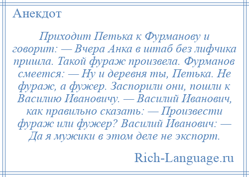 
    Приходит Петька к Фурманову и говорит: — Вчера Анка в штаб без лифчика пришла. Такой фураж произвела. Фурманов смеется: — Ну и деревня ты, Петька. Не фураж, а фужер. Заспорили они, пошли к Василию Ивановичу. — Василий Иванович, как правильно сказать: — Произвести фураж или фужер? Василий Иванович: — Да я мужики в этом деле не экспорт.