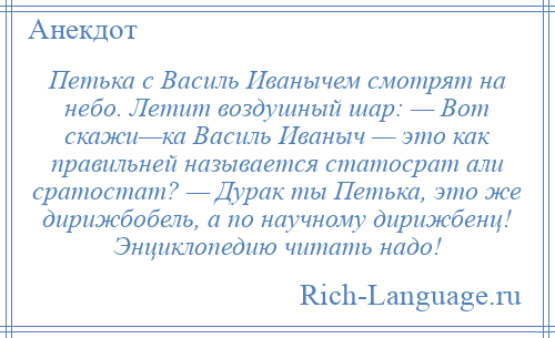 
    Петька с Василь Иванычем смотрят на небо. Летит воздушный шар: — Вот скажи—ка Василь Иваныч — это как правильней называется статосрат али сратостат? — Дурак ты Петька, это же дирижбобель, а по научному дирижбенц! Энциклопедию читать надо!