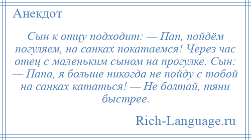 
    Сын к отцу подходит: — Пап, пойдём погуляем, на санках покатаемся! Через час отец с маленьким сыном на прогулке. Сын: — Папа, я больше никогда не пойду с тобой на санках кататься! — Не болтай, тяни быстрее.