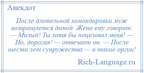 
    После длительной командировки муж возвращается домой. Жена ему говорит: — Милый! Ты хотя бы поцеловал меня! — Но, дорогая! — отвечает он. — После шести лет супружества — и такие оргии!