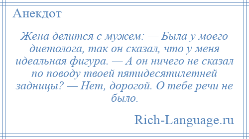 
    Жена делится с мужем: — Была у моего диетолога, так он сказал, что у меня идеальная фигура. — А он ничего не сказал по поводу твоей пятидесятилетней задницы? — Нет, дорогой. О тебе речи не было.