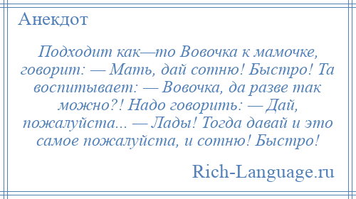 
    Подходит как—то Вовочка к мамочке, говорит: — Мать, дай сотню! Быстро! Та воспитывает: — Вовочка, да разве так можно?! Надо говорить: — Дай, пожалуйста... — Лады! Тогда давай и это самое пожалуйста, и сотню! Быстро!