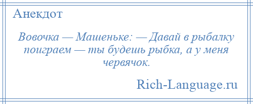 
    Вовочка — Машеньке: — Давай в рыбалку поиграем — ты будешь рыбка, а у меня червячок.