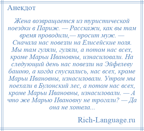 
    Жена возвращается из туристической поездки в Париж. — Расскажи, как вы там время проводили,— просит муж. — Сначала нас повезли на Елисейские поля. Мы там гуляли, гуляли, а потом нас всех, кроме Марьи Ивановны, изнасиловали. На следующий день нас повезли на Эйфелеву башню, а когда спускались, нас всех, кроме Марьи Ивановны, изнасиловали. Утром мы поехали в Булонский лес, а потом нас всех, кроме Марьи Ивановны, изнасиловали. — А что же Марью Ивановну не трогали? — Да она не хотела...