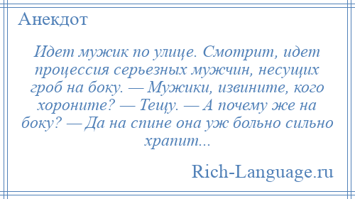 
    Идет мужик по улице. Смотрит, идет процессия серьезных мужчин, несущих гроб на боку. — Мужики, извините, кого хороните? — Тещу. — А почему же на боку? — Да на спине она уж больно сильно храпит...