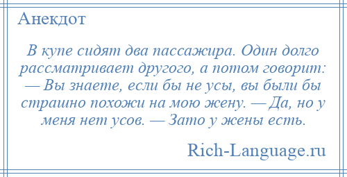 
    В купе сидят два пассажира. Один долго рассматривает другого, а потом говорит: — Вы знаете, если бы не усы, вы были бы страшно похожи на мою жену. — Да, но у меня нет усов. — Зато у жены есть.