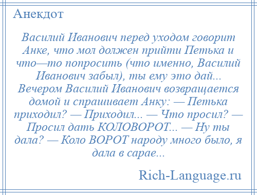 
    Василий Иванович перед уходом говорит Анке, что мол должен прийти Петька и что—то попросить (что именно, Василий Иванович забыл), ты ему это дай... Вечером Василий Иванович возвращается домой и спрашивает Анку: — Петька приходил? — Приходил... — Что просил? — Просил дать КОЛОВОРОТ... — Hу ты дала? — Коло ВОРОТ народу много было, я дала в сарае...