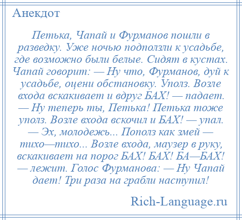 
    Петька, Чапай и Фурманов пошли в разведку. Уже ночью подползли к усадьбе, где возможно были белые. Сидят в кустах. Чапай говорит: — Ну что, Фурманов, дуй к усадьбе, оцени обстановку. Уполз. Возле входа вскакивает и вдруг БАХ! — падает. — Ну теперь ты, Петька! Петька тоже уполз. Возле входа вскочил и БАХ! — упал. — Эх, молодежь... Пополз как змей — тихо—тихо... Возле входа, маузер в руку, вскакивает на порог БАХ! БАХ! БА—БАХ! — лежит. Голос Фурманова: — Ну Чапай дает! Три раза на грабли наступил!