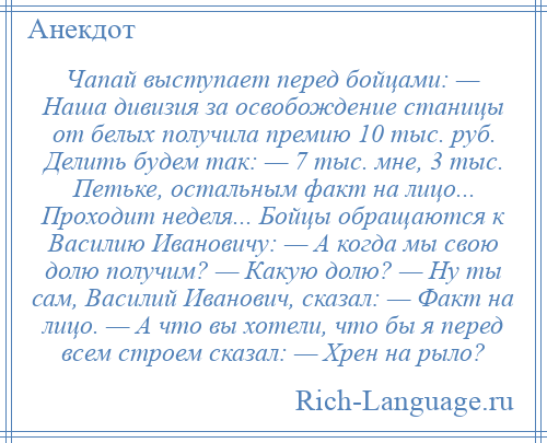 
    Чапай выступает перед бойцами: — Наша дивизия за освобождение станицы от белых получила премию 10 тыс. руб. Делить будем так: — 7 тыс. мне, 3 тыс. Петьке, остальным факт на лицо... Проходит неделя... Бойцы обращаются к Василию Ивановичу: — А когда мы свою долю получим? — Какую долю? — Ну ты сам, Василий Иванович, сказал: — Факт на лицо. — А что вы хотели, что бы я перед всем строем сказал: — Хрен на рыло?