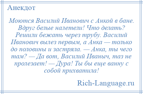 
    Моются Василий Иванович с Анкой в бане. Вдруг белые налетели! Что делать? Решили бежать через трубу. Василий Иванович вылез первым, а Анка — только до половины и застряла. — Анка, ты чего там? — Да вот, Василий Иваныч, таз не пролезает! — Дура! Ты бы еще ванну с собой прихватила!