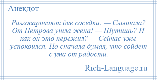 
    Разговаривают две соседки: — Слышала? От Петрова ушла жена! — Шутишь? И как он это пережил? — Сейчас уже успокоился. Но сначала думал, что сойдет с ума от радости.